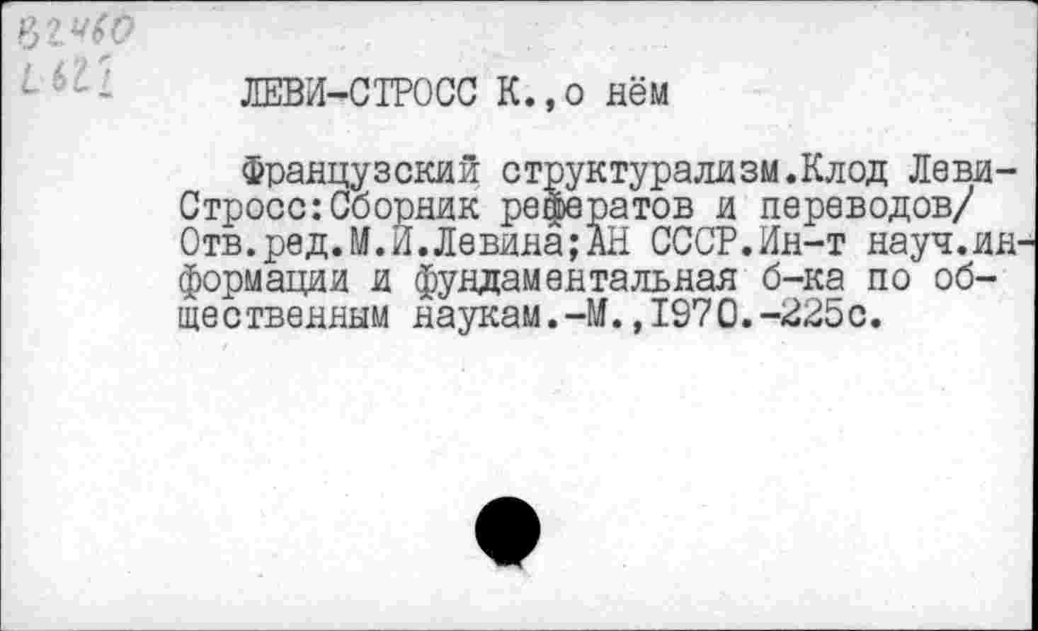 ﻿
ЛЕВИ-СТРОСС К.,о нём
Французский структурализм.Клод Леви-Стросс: Сборник рефератов и переводов/ Отв.ред.М.И.Левина;АН СССР.Ин-т науч.информации и фундаментальная б-ка по общественным наукам.-М.,1970.-225с.